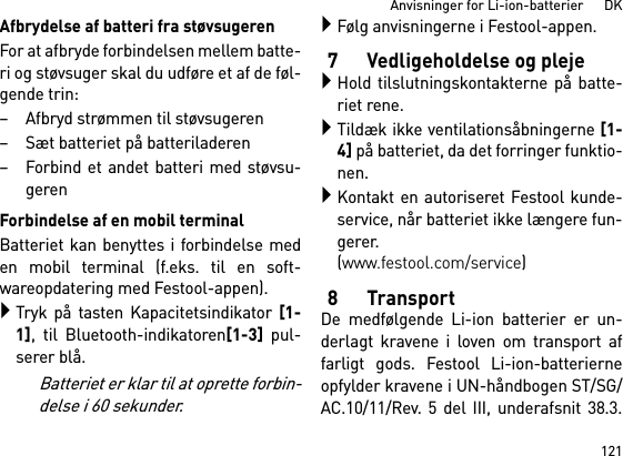 121Anvisninger for Li-ion-batterier      DKAfbrydelse af batteri fra støvsugerenFor at afbryde forbindelsen mellem batte-ri og støvsuger skal du udføre et af de føl-gende trin:– Afbryd strømmen til støvsugeren– Sæt batteriet på batteriladeren– Forbind et andet batteri med støvsu-gerenForbindelse af en mobil terminalBatteriet kan benyttes i forbindelse meden mobil terminal (f.eks. til en soft-wareopdatering med Festool-appen).Tryk på tasten Kapacitetsindikator [1-1], til Bluetooth-indikatoren[1-3] pul-serer blå.Batteriet er klar til at oprette forbin-delse i 60 sekunder.Følg anvisningerne i Festool-appen.7 Vedligeholdelse og plejeHold tilslutningskontakterne på batte-riet rene.Tildæk ikke ventilationsåbningerne [1-4] på batteriet, da det forringer funktio-nen.Kontakt en autoriseret Festool kunde-service, når batteriet ikke længere fun-gerer. (www.festool.com/service)8TransportDe medfølgende Li-ion batterier er un-derlagt kravene i loven om transport affarligt gods. Festool Li-ion-batterierneopfylder kravene i UN-håndbogen ST/SG/AC.10/11/Rev. 5 del III, underafsnit 38.3.