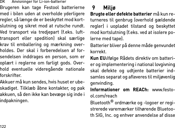 DK       Anvisninger for Li-ion-batterier122Brugeren kan tage Festool batteriernemed i bilen uden at overholde yderligereregler, så længe de er beskyttet mod kort-slutning og sikret mod at rutsche rundt.Ved transport via tredjepart (f.eks. luft-transport eller spedition) skal særligekrav til emballering og mærkning over-holdes. Der skal i forberedelsen af for-sendelsen inddrages en person, som eroplært i reglerne om farligt gods. Over-hold eventuelle videregående nationaleforskrifter.Akkuer må kun sendes, hvis huset er ube-skadiget. Tilklæb åbne kontakter, og pakakkuen, så den ikke kan bevæge sig inde iindpakningen.9 MiljøBrugte eller defekte batterier må kun re-turneres til genbrug (overhold gældenderegler) i uopladet tilstand og beskyttetmod kortslutning (f.eks. ved at isolere po-lerne med tape).Batterier bliver på denne måde genvundetkorrekt. Kun EU:Ifølge Rådets direktiv om batteri-er og implementering i national lovgivningskal defekte og udtjente batterier ind-samles separat og afleveres til miljøvenliggenvinding.Informationer om REACh: www.festo-ol.com/reachBluetooth® ordmærke og -logoer er regi-strerede varemærker tilhørende Bluetoo-th SIG, Inc. og enhver anvendelse af disse