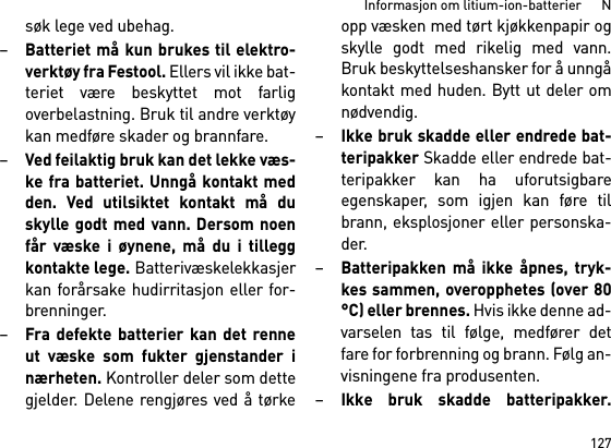 127Informasjon om litium-ion-batterier      Nsøk lege ved ubehag. –Batteriet må kun brukes til elektro-verktøy fra Festool. Ellers vil ikke bat-teriet være beskyttet mot farligoverbelastning. Bruk til andre verktøykan medføre skader og brannfare.–Ved feilaktig bruk kan det lekke væs-ke fra batteriet. Unngå kontakt medden. Ved utilsiktet kontakt må duskylle godt med vann. Dersom noenfår væske i øynene, må du i tilleggkontakte lege. Batterivæskelekkasjerkan forårsake hudirritasjon eller for-brenninger.–Fra defekte batterier kan det renneut væske som fukter gjenstander inærheten. Kontroller deler som dettegjelder. Delene rengjøres ved å tørkeopp væsken med tørt kjøkkenpapir ogskylle godt med rikelig med vann.Bruk beskyttelseshansker for å unngåkontakt med huden. Bytt ut deler omnødvendig. –Ikke bruk skadde eller endrede bat-teripakker Skadde eller endrede bat-teripakker kan ha uforutsigbareegenskaper, som igjen kan føre tilbrann, eksplosjoner eller personska-der.–Batteripakken må ikke åpnes, tryk-kes sammen, overopphetes (over 80°C) eller brennes. Hvis ikke denne ad-varselen tas til følge, medfører detfare for forbrenning og brann. Følg an-visningene fra produsenten. –Ikke bruk skadde batteripakker.