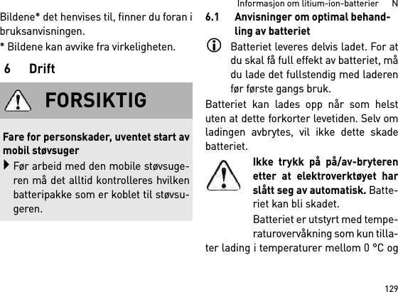 129Informasjon om litium-ion-batterier      NBildene* det henvises til, finner du foran ibruksanvisningen.* Bildene kan avvike fra virkeligheten.6Drift6.1 Anvisninger om optimal behand-ling av batterietBatteriet leveres delvis ladet. For atdu skal få full effekt av batteriet, mådu lade det fullstendig med laderenfør første gangs bruk.Batteriet kan lades opp når som helstuten at dette forkorter levetiden. Selv omladingen avbrytes, vil ikke dette skadebatteriet.Ikke trykk på på/av-bryterenetter at elektroverktøyet harslått seg av automatisk. Batte-riet kan bli skadet.Batteriet er utstyrt med tempe-raturovervåkning som kun tilla-ter lading i temperaturer mellom 0 °C ogFORSIKTIGFare for personskader, uventet start avmobil støvsugerFør arbeid med den mobile støvsuge-ren må det alltid kontrolleres hvilkenbatteripakke som er koblet til støvsu-geren.