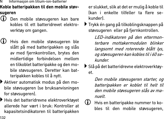 N       Informasjon om litium-ion-batterier132Koble batteripakken til den mobile støv-sugerenDen mobile støvsugeren kan barekobles til ett batteridrevet elektro-verktøy om gangen. Hvis den mobile støvsugeren bleslått på med batteripakken og slåsav med fjernkontrollen, brytes denmidlertidige forbindelsen mellomen tilkoblet batteripakke og den mo-bile støvsugeren. Deretter kan bat-teripakken kobles til å nytt. Aktiver automatisk modus på den mo-bile støvsugeren (se bruksanvisningenfor støvsugeren).Hvis det batteridrevne elektroverktøyetallerede har vært i bruk: Kontroller atkapasitetsindikatoren til batteripakkener slukket, slik at det er mulig å koble til(kan i enkelte tilfeller ta flere se-kunder).Trykk én gang på tilkoblingsknappen påstøvsugeren  eller på fjernkontrollen. LED-indikatoren på den ettermon-terbare mottakermodulen blinkerlangsomt med roterende blått lys,og støvsugeren kan kobles til i 60 se-kunder.Slå på det batteridrevne elektroverktøy-et.Den mobile støvsugeren starter, ogbatteripakken er koblet til helt tilden mobile støvsugeren slås av ma-nuelt.Hvis en batteripakke nummer to ko-bles til den mobile støvsugeren,