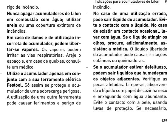 139Indicações para acumuladores de LiIon      Prigo de incêndio.–Nunca apagar acumuladores de LiIonem combustão com água; utilizarareia ou uma cobertura extintora deincêndios.–Em caso de danos e de utilização in-correta do acumulador, podem liber-tar-se vapores. Os vapores podemirritar as vias respiratórias. Areje oespaço e, em caso de queixas, consul-te um médico. –Utilize o acumulador apenas em con-junto com a sua ferramenta elétricaFestool. Só assim se protege o acu-mulador de uma sobrecarga perigosa.A utilização de uma outra ferramentapode causar ferimentos e perigo deincêndio.–No caso de uma utilização errada,pode sair líquido do acumulador. Evi-te o contacto com o líquido. No casode existir um contacto ocasional, la-var com água. Se o líquido atingir osolhos, procure, adicionalmente, as-sistência médica. O líquido libertadodo acumulador pode causar irritaçõescutâneas ou queimaduras.–Se o acumulador estiver defeituoso,podem sair líquidos que humedeçamos objetos adjacentes. Verifique aspeças afetadas. Limpe-as, absorven-do o líquido com papel de cozinha secoe enxaguando com água abundante.Evite o contacto com a pele, usandoluvas de proteção. Se necessário,