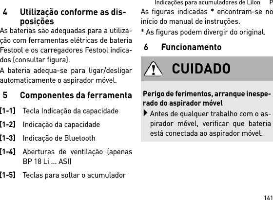 141Indicações para acumuladores de LiIon      P4Utilização conforme as dis-posiçõesAs baterias são adequadas para a utiliza-ção com ferramentas elétricas de bateriaFestool e os carregadores Festool indica-dos (consultar figura).A bateria adequa-se para ligar/desligarautomaticamente o aspirador móvel. 5 Componentes da ferramentaAs figuras indicadas * encontram-se noinício do manual de instruções.* As figuras podem divergir do original.6Funcionamento[1-1]Tecla Indicação da capacidade[1-2]Indicação da capacidade[1-3]Indicação de Bluetooth[1-4]Aberturas de ventilação (apenasBP 18 Li ... ASI)[1-5]Teclas para soltar o acumuladorCUIDADOPerigo de ferimentos, arranque inespe-rado do aspirador móvelAntes de qualquer trabalho com o as-pirador móvel, verificar que bateriaestá conectada ao aspirador móvel.