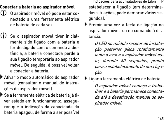 145Indicações para acumuladores de LiIon      PConectar a bateria ao aspirador móvelO aspirador móvel só pode estar co-nectado a uma ferramenta elétricade bateria de cada vez. Se o aspirador móvel tiver inicial-mente sido ligado com a bateria efor desligado com o comando à dis-tância, a bateria conectada perde asua ligação temporária ao aspiradormóvel. De seguida, é possível voltara conectar a bateria. Ativar o modo automático do aspiradormóvel (consultar o manual de instru-ções do aspirador móvel).Se a ferramenta elétrica de bateria já ti-ver estado em funcionamento, assegu-rar que a indicação da capacidade dabateria apagou, de forma a ser possívelestabelecer a ligação (em determina-das situações, pode demorar vários se-gundos).Premir uma vez a tecla de ligação noaspirador móvel  ou no comando à dis-tância.O LED no módulo recetor de instala-ção posterior pisca rotativamentelento a azul e o aspirador móvel es-tá, durante 60 segundos, prontopara o estabelecimento de uma liga-ção.Ligar a ferramenta elétrica de bateria.O aspirador móvel começa a traba-lhar e a bateria permanece conecta-da até à desativação manual do as-pirador móvel.