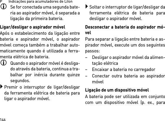 P       Indicações para acumuladores de LiIon146Se for conectada uma segunda bate-ria ao aspirador móvel, é separada aligação da primeira bateria.Ligar/desligar o aspirador móvelApós o estabelecimento da ligação entrebateria e aspirador móvel, o aspiradormóvel começa também a trabalhar auto-maticamente quando é utilizada a ferra-menta elétrica de bateria.Quando o aspirador móvel é desliga-do através da bateria, continua a tra-balhar por inércia durante quinzesegundos.Premir o interruptor de ligar/desligarda ferramenta elétrica de bateria paraligar o aspirador móvel.Soltar o interruptor de ligar/desligar daferramenta elétrica de bateria paradesligar o aspirador móvel.Desconectar a bateria do aspirador mó-velPara separar a ligação entre bateria e as-pirador móvel, execute um dos seguintespassos:– Desligar o aspirador móvel da alimen-tação elétrica– Encaixar a bateria no carregador– Conectar outra bateria ao aspiradormóvelLigação de um dispositivo móvelA bateria pode ser utilizada em conjuntocom um dispositivo móvel (p. ex., para