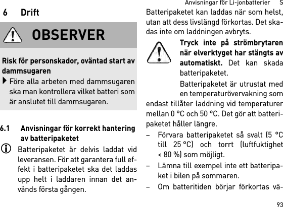 93Anvisningar för Li-jonbatterier      S6Drift6.1 Anvisningar för korrekt hantering av batteripaketetBatteripaketet är delvis laddat vidleveransen. För att garantera full ef-fekt i batteripaketet ska det laddasupp helt i laddaren innan det an-vänds första gången.Batteripaketet kan laddas när som helst,utan att dess livslängd förkortas. Det ska-das inte om laddningen avbryts.Tryck inte på strömbrytarennär elverktyget har stängts avautomatiskt. Det kan skadabatteripaketet.Batteripaketet är utrustat meden temperaturövervakning somendast tillåter laddning vid temperaturermellan 0 °C och 50 °C. Det gör att batteri-paketet håller längre. – Förvara batteripaketet så svalt (5 °Ctill 25 °C) och torrt (luftfuktighet&lt; 80 %) som möjligt. – Lämna till exempel inte ett batteripa-ket i bilen på sommaren. – Om batteritiden börjar förkortas vä-OBSERVERRisk för personskador, oväntad start avdammsugarenFöre alla arbeten med dammsugarenska man kontrollera vilket batteri somär anslutet till dammsugaren.