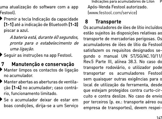 147Indicações para acumuladores de LiIon      Puma atualização do software com a appFestool).Premir a tecla Indicação da capacidade[1-1] até a indicação de Bluetooth [1-3]piscar a azul.A bateria está, durante 60 segundos,pronta para o estabelecimento deuma ligação.Seguir as instruções na app Festool.7 Manutenção e conservaçãoManter limpos os contactos de ligaçãono acumulador.Manter abertas as aberturas de ventila-ção [1-4] no acumulador; caso contrá-rio, funcionamento limitado.Se o acumulador deixar de estar emboas condições, dirija-se a um ServiçoApós-Venda Festool autorizado. (www.festool.com/service)8TransporteOs acumuladores de iões de lítio incluídosestão sujeitos às disposições relativas aotransporte de mercadorias perigosas. Osacumuladores de iões de lítio da Festoolsatisfazem os requisitos designados se-gundo o manual UN ST/SG/AC.10/11/Rev.5 Parte III, alínea 38.3. No caso dotransporte rodoviário, o utilizador podetransportar os acumuladores Festoolsem quaisquer outras exigências para olocal de utilização da ferramenta, desdeque estejam protegidos contra curto-cir-cuito e contra deslize. No caso de enviopor terceiros (p. ex.: transporte aéreo ouempresa de transportes), devem respei-