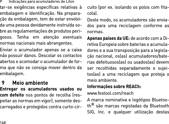 P       Indicações para acumuladores de LiIon148tar-se exigências específicas relativas àembalagem e identificação. Na prepara-ção da embalagem, tem de estar envolvi-da uma pessoa devidamente instruída so-bre as regulamentações de produtos peri-gosos. Tenha em atenção eventuaisnormas nacionais mais abrangentes.Enviar o acumulador apenas se a caixanão possuir danos. Descolar os contactosabertos e acomodar o acumulador de for-ma que não se consiga mover dentro daembalagem.9 Meio ambienteEntregar os acumuladores usados oucom defeito nos pontos de recolha (res-peitar as normas em vigor), somente des-carregados e protegidos contra curto-cir-cuito (por ex. isolando os polos com fita-cola).Deste modo, os acumuladores são envia-dos para uma reciclagem conforme asnormas. Apenas países da UE: de acordo com a Di-retiva Europeia sobre baterias e acumula-dores e a sua transposição para a legisla-ção nacional, os(as) acumuladores/bate-rias defeituosos(as) ou usados(as) devemser recolhidas separadamente e sujei-tos(as) a uma reciclagem que proteja omeio ambiente.Informações sobre REACh:www.festool.com/reachA marca nominativa e logótipos Bluetoo-th® são marcas registadas da BluetoothSIG, Inc. e qualquer utilização destas