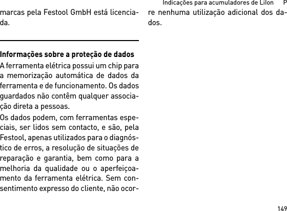 149Indicações para acumuladores de LiIon      Pmarcas pela Festool GmbH está licencia-da.Informações sobre a proteção de dadosA ferramenta elétrica possui um chip paraa memorização automática de dados daferramenta e de funcionamento. Os dadosguardados não contêm qualquer associa-ção direta a pessoas. Os dados podem, com ferramentas espe-ciais, ser lidos sem contacto, e são, pelaFestool, apenas utilizados para o diagnós-tico de erros, a resolução de situações dereparação e garantia, bem como para amelhoria da qualidade ou o aperfeiçoa-mento da ferramenta elétrica. Sem con-sentimento expresso do cliente, não ocor-re nenhuma utilização adicional dos da-dos.