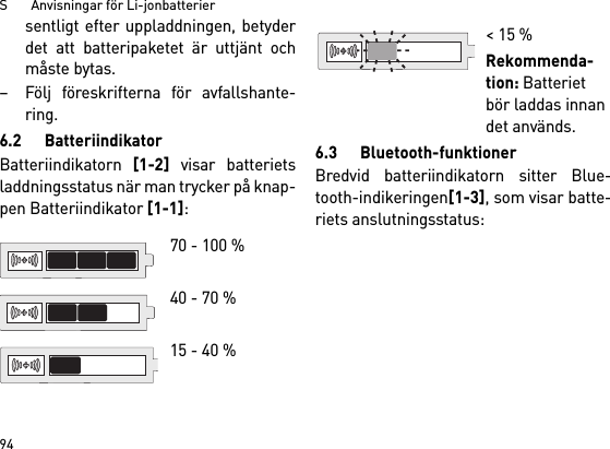 S       Anvisningar för Li-jonbatterier94sentligt efter uppladdningen, betyderdet att batteripaketet är uttjänt ochmåste bytas. – Följ föreskrifterna för avfallshante-ring.6.2 BatteriindikatorBatteriindikatorn [1-2] visar batterietsladdningsstatus när man trycker på knap-pen Batteriindikator [1-1]: 6.3 Bluetooth-funktionerBredvid batteriindikatorn sitter Blue-tooth-indikeringen[1-3], som visar batte-riets anslutningsstatus: 70 - 100 % 40 - 70 %15 - 40 %&lt; 15 %Rekommenda-tion: Batteriet bör laddas innan det används.