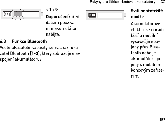 157Pokyny pro lithium-iontové akumulátory      CZ6.3 Funkce BluetoothVedle ukazatele kapacity se nachází uka-zatel Bluetooth [1-3], který zobrazuje stavspojení akumulátoru: &lt; 15 %Doporučení: před dalším používá-ním akumulátor nabijte.Svítí nepřetržitě modřeAkumulátorové elektrické nářadí běží a mobilní vysavač je spo-jený přes Blue-tooth nebo je akumulátor spo-jený s mobilním koncovým zaříze-ním. 