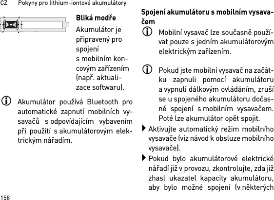 CZ       Pokyny pro lithium-iontové akumulátory158Akumulátor používá Bluetooth proautomatické zapnutí mobilních vy-savačů s odpovídajícím vybavenímpři použití s akumulátorovým elek-trickým nářadím. Spojení akumulátoru s mobilním vysava-čemMobilní vysavač lze současně použí-vat pouze s jedním akumulátorovýmelektrickým zařízením. Pokud jste mobilní vysavač na začát-ku zapnuli pomocí akumulátorua vypnuli dálkovým ovládáním, zrušíse u spojeného akumulátoru dočas-né spojení s mobilním vysavačem.Poté lze akumulátor opět spojit. Aktivujte automatický režim mobilníhovysavače (viz návod k obsluze mobilníhovysavače).Pokud bylo akumulátorové elektrickénářadí již v provozu, zkontrolujte, zda jižzhasl ukazatel kapacity akumulátoru,aby bylo možné spojení (v některýchBliká modřeAkumulátor je připravený pro spojení s mobilním kon-covým zařízením (např. aktuali-zace softwaru).