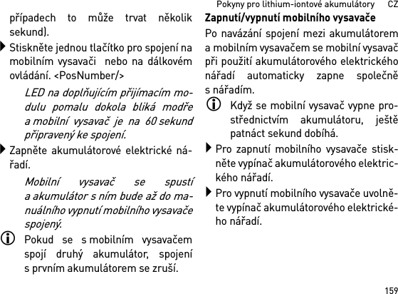 159Pokyny pro lithium-iontové akumulátory      CZpřípadech to může trvat několiksekund).Stiskněte jednou tlačítko pro spojení namobilním vysavači  nebo na dálkovémovládání. &lt;PosNumber/&gt;LED na doplňujícím přijímacím mo-dulu pomalu dokola bliká modřea mobilní vysavač je na 60 sekundpřipravený ke spojení.Zapněte akumulátorové elektrické ná-řadí.Mobilní vysavač se spustía akumulátor s ním bude až do ma-nuálního vypnutí mobilního vysavačespojený.Pokud se s mobilním vysavačemspojí druhý akumulátor, spojenís prvním akumulátorem se zruší.Zapnutí/vypnutí mobilního vysavačePo navázání spojení mezi akumulátorema mobilním vysavačem se mobilní vysavačpři použití akumulátorového elektrickéhonářadí automaticky zapne společněsnářadím.Když se mobilní vysavač vypne pro-střednictvím akumulátoru, ještěpatnáct sekund dobíhá.Pro zapnutí mobilního vysavače stisk-něte vypínač akumulátorového elektric-kého nářadí.Pro vypnutí mobilního vysavače uvolně-te vypínač akumulátorového elektrické-ho nářadí.