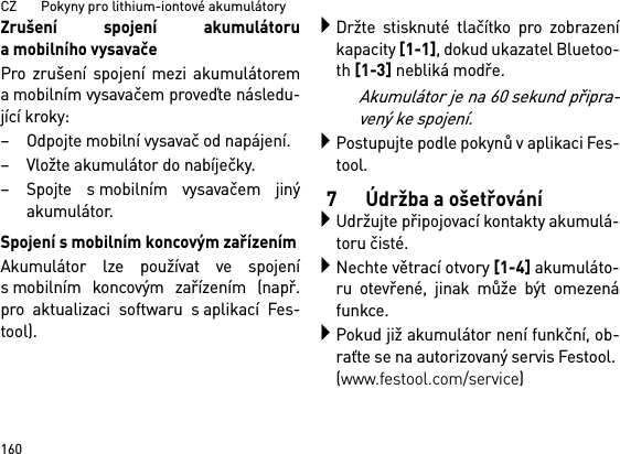 CZ       Pokyny pro lithium-iontové akumulátory160Zrušení spojení akumulátoruamobilního vysavačePro zrušení spojení mezi akumulátorema mobilním vysavačem proveďte následu-jící kroky:– Odpojte mobilní vysavač od napájení.– Vložte akumulátor do nabíječky.– Spojte s mobilním vysavačem jinýakumulátor.Spojení s mobilním koncovým zařízenímAkumulátor lze používat ve spojenís mobilním koncovým zařízením (např.pro aktualizaci softwaru s aplikací Fes-tool).Držte stisknuté tlačítko pro zobrazeníkapacity [1-1], dokud ukazatel Bluetoo-th [1-3] nebliká modře.Akumulátor je na 60 sekund připra-vený ke spojení.Postupujte podle pokynů v aplikaci Fes-tool.7 Údržba a ošetřováníUdržujte připojovací kontakty akumulá-toru čisté.Nechte větrací otvory [1-4] akumuláto-ru otevřené, jinak může být omezenáfunkce.Pokud již akumulátor není funkční, ob-raťte se na autorizovaný servis Festool. (www.festool.com/service)