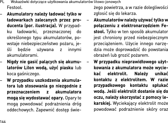 PL       Wskazówki dotyczące użytkowania akumulatorów litowo-jonowych166Festool.–Akumulatory należy ładować tylko władowarkach zalecanych przez pro-ducenta (por. ilustracja). W przypad-ku ładowarki, przeznaczonej dookreślonego typu akumulatorów, po-wstaje niebezpieczeństwo pożaru, je-śli będzie używana z innymiakumulatorami.–Nigdy nie gasić palących się akumu-latorów LiIon wodą, użyć piasku lubkoca gaśniczego.–W przypadku uszkodzenia akumula-tora lub stosowania go niezgodnie zprzeznaczeniem z akumulatoramogą się wydostawać opary. Opary temogą powodować podrażnienia drógoddechowych. Zapewnić dostęp świe-żego powietrza, a w razie dolegliwościzgłosić się do lekarza. –Akumulatorów należy używać tylko wpołączeniu z elektronarzędziem Fe-stool. Tylko w ten sposób akumulatorjest chroniony przed niebezpiecznymprzeciążeniem. Użycie innego narzę-dzia może doprowadzić do powstaniaobrażeń lub grozić pożarem.–W przypadku nieprawidłowego użyt-kowania z akumulatora może wycie-kać elektrolit. Należy unikaćkontaktu z elektrolitem. W razieprzypadkowego kontaktu spłukaćwodą. Jeśli elektrolit dostanie się dooczu, należy skorzystać z pomocy le-karskiej. Wyciekający elektrolit możepowodować podrażnienie skóry oraz