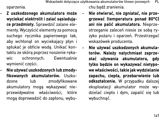 167Wskazówki dotyczące użytkowania akumulatorów litowo-jonowych      PLoparzenia.–Z uszkodzonego akumulatora możewyciekać elektrolit i zalać sąsiadują-ce przedmioty. Sprawdzić zalane ele-menty. Wyczyścić elementy za pomocąsuchego ręcznika papierowego tak,aby wchłonął on wyciekający płyn ispłukać je obficie wodą. Unikać kon-taktu ze skórą poprzez noszenie ręka-wic ochronnych. Ewentualniewymienić części. –Nie używać uszkodzonych lub zmody-fikowanych akumulatorów. Uszko-dzone lub zmodyfikowaneakumulatory mogą wykazywać nie-przewidywalne właściwości, któremogą doprowadzić do zapłonu, wybu-chu bądź zranienia.–Nie otwierać, nie zgniatać, nie prze-grzewać (temperatura ponad 80°C)ani nie palić akumulatora. Nieprze-strzeganie zaleceń niesie ze sobą ry-zyko pożaru i oparzeń. Przestrzegaćwskazówek producenta. –Nie używać uszkodzonych akumula-torów. Należy natychmiast zaprze-stać używania akumulatora, gdytylko będzie on wykazywać nietypo-we właściwości, takie jak wydzielaniezapachu, ciepła, przebarwienie lubodkształcenie. W przypadku dalszejeksploatacji akumulator może wy-dzielać ciepło i dym, zapalić się lubwybuchnąć. 