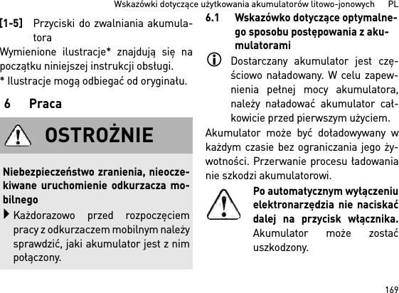 169Wskazówki dotyczące użytkowania akumulatorów litowo-jonowych      PLWymienione ilustracje* znajdują się napoczątku niniejszej instrukcji obsługi.* Ilustracje mogą odbiegać od oryginału.6Praca6.1 Wskazówko dotyczące optymalne-go sposobu postępowania z aku-mulatoramiDostarczany akumulator jest czę-ściowo naładowany. W celu zapew-nienia pełnej mocy akumulatora,należy naładować akumulator cał-kowicie przed pierwszym użyciem.Akumulator może być doładowywany wkażdym czasie bez ograniczania jego ży-wotności. Przerwanie procesu ładowanianie szkodzi akumulatorowi.Po automatycznym wyłączeniuelektronarzędzia nie naciskaćdalej na przycisk włącznika.Akumulator może zostaćuszkodzony.[1-5]Przyciski do zwalniania akumula-toraOSTROŻNIENiebezpieczeństwo zranienia, nieocze-kiwane uruchomienie odkurzacza mo-bilnegoKażdorazowo przed rozpoczęciempracy z odkurzaczem mobilnym należysprawdzić, jaki akumulator jest z nimpołączony.