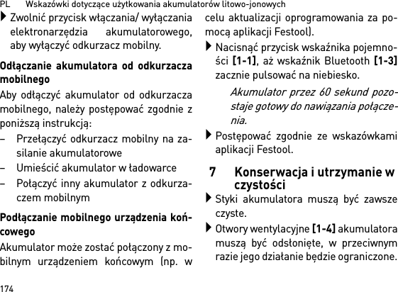 PL       Wskazówki dotyczące użytkowania akumulatorów litowo-jonowych174Zwolnić przycisk włączania/ wyłączaniaelektronarzędzia akumulatorowego,aby wyłączyć odkurzacz mobilny.Odłączanie akumulatora od odkurzaczamobilnegoAby odłączyć akumulator od odkurzaczamobilnego, należy postępować zgodnie zponiższą instrukcją:– Przełączyć odkurzacz mobilny na za-silanie akumulatorowe– Umieścić akumulator w ładowarce– Połączyć inny akumulator z odkurza-czem mobilnymPodłączanie mobilnego urządzenia koń-cowegoAkumulator może zostać połączony z mo-bilnym urządzeniem końcowym (np. wcelu aktualizacji oprogramowania za po-mocą aplikacji Festool).Nacisnąć przycisk wskaźnika pojemno-ści [1-1], aż wskaźnik Bluetooth [1-3]zacznie pulsować na niebiesko.Akumulator przez 60 sekund pozo-staje gotowy do nawiązania połącze-nia.Postępować zgodnie ze wskazówkamiaplikacji Festool.7 Konserwacja i utrzymanie w czystościStyki akumulatora muszą być zawszeczyste.Otwory wentylacyjne [1-4] akumulatoramuszą być odsłonięte, w przeciwnymrazie jego działanie będzie ograniczone.