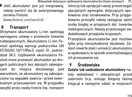 175Wskazówki dotyczące użytkowania akumulatorów litowo-jonowych      PLJeśli akumulator jest już niesprawny,należy zwrócić się do autoryzowanegoserwisu Festool. (www.festool.com/service)8TransportOtrzymane akumulatory Li-Ion spełniająwymagania ustawy o przewozie towarówniebezpiecznych. Akumulatory Li-Ion Fe-stool spełniają wymogi podręcznika UNST/SG/AC.10/11/Rev.5 część III, podroz-dział 38.3. Użytkownik akumulatora Fe-stool może przewozić akumulator po dro-gach publicznych bez dalszych zabezpie-czeń do miejsca docelowego podwarunkiem, że akumulatory są zabezpie-czone na wypadek zwarcia i przed ewen-tualnym przesuwaniem się. W przypadkuwysyłki przez osoby trzecie (np. transportlotniczy lub spedycja) należy przestrzegaćspecjalnych wymogów, dotyczących opa-kowania oraz oznakowania. Przy przygo-towaniu przesyłki należy zasięgnąć opiniiosoby biegłej w przepisach dot. towarówniebezpiecznych. Należy przestrzegać ew.dodatkowych przepisów krajowych.Przesyłanie akumulatorów jest możliwetylko przy nieuszkodzonej obudowie. Za-kleić otwarte styki i umieścić akumulatoryw opakowaniu w sposób uniemożliwiającyich przesuwanie się.9ŚrodowiskoZużyte lub uszkodzone akumulatory na-leży wyładować i zabezpieczyć przedzwarciem (n.p. izolując bieguny taśmąklejącą) a następnie oddać w miejscach