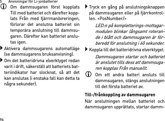 S       Anvisningar för Li-jonbatterier96Om dammsugaren först kopplatsTill med batteriet och därefter kopp-lats Från med fjärrmanövreringen,förlorar det anslutna batteriet sintemporära anslutning till dammsu-garen. Därefter kan batteriet anslu-tas igen. Aktivera dammsugarens automatläge(se dammsugarens bruksanvisning).Om det batteridrivna elverktyget redanvarit i drift, säkerställ att batteriets bat-teriindikator har slocknat, så att detkan anslutas (i enstaka fall kan detta tanågra sekunder).Tryck en gång på anslutningsknappenpå dammsugaren eller på fjärrkontrol-len. &lt;PosNumber/&gt;LED:n på kompletterings-mottagar-modulen blinkar långsamt roteran-de i blått och dammsugaren är för-beredd för anslutning i 60 sekunder.Koppla till det batteridrivna elverktyget.Dammsugaren startar och batterietär anslutet tills dess att dammsuga-ren kopplas Från manuellt.Om ett andra batteri ansluts tilldammsugaren, stängs anslutningentill det första batteriet av.Till-/frånkoppling av dammsugarenNär anslutningen mellan batteriet ochdammsugaren upprättats, startar damm-