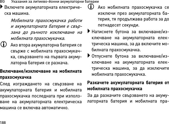 BG       Указания за литиево-йонни акумулаторни батерии188Включете акумулаторната електриче-ска машина.Мобилната прахосмукачка работии акумулаторната батерия е свър-зана до ръчното изключване намобилната прахосмукачка.Ако втора акумулаторна батерия сесвърже с мобилната прахосмукач-ка, свързването на първата акуму-латорна батерия се разкача.Включване/изключване на мобилнатапрахосмукачкаСлед изграждането на свързване наакумулаторната батерия и мобилнатапрахосмукачка последната при използ-ване на акумулаторната електрическамашина се включва автоматично.Ако мобилната прахосмукачка сеизключи през акумулаторната ба-терия, тя продължава работа за допетнадесет секунди.Натиснете бутона за включване/из-ключване на акумулаторната елек-трическа машина, за да включите мо-билната прахосмукачка.Отпуснете бутона за включване/из-ключване на акумулаторната елек-трическа машина, за да изключитемобилната прахосмукачка.Разкачете акумулаторната батерия отмобилната прахосмукачкаЗа да разкачите свързването на акуму-латорната батерия и мобилната пра-