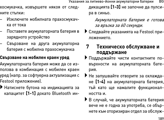 189Указания за литиево-йонни акумулаторни батерии      BGхосмукачка, извършете някоя от след-ните стъпки:– Изключете мобилната прахосмукач-ка от тока– Поставете акумулаторната батерия взарядното устройство– Свързване на друга акумулаторнабатерия с мобилна прахосмукачкаСвързване на мобилен краен уредАкумулаторната батерия може да се из-ползва в комбинация с мобилен краенуред (напр. за софтуерна актуализация сFestool приложение).Натиснете бутона на индикацията закапацитет [1-1] докато Bluetooth ин-дикацията [1-3] не започне да пулси-ра в синьо.Акумулаторната батерия е готоваза връзка за 60 секунди.Следвайте указанията на Fеstool при-ложението.7 Техническо обслужване и поддържанеПоддържайте чисти контактните по-върхности на акумулаторната бате-рия.Не запушвайте отворите за охлажда-не [1-4] на акумулаторната батерия,тъй като ще намалите функционал-ността и.В случай, че акумулаторната батериявече не е годна за употреба, се обър-нете към оторизиран отдел за обслуж-