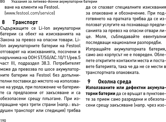 BG       Указания за литиево-йонни акумулаторни батерии190ване на клиенти на Festool.(www.festool.com/service)8 ТранспортСъдържащите се Li-Ion акумулаторнибатерии са обект на изискванията наЗакона за превоз на опасни товари. Li-Ion акумулаторните батерии на Festoolотговарят на изискванията, посочени внаръчника на ООН ST/SG/AC.10/11/рев.5част III, подраздел 38.3. Потребителятможе да превозва по шосе акумулатор-ните батерии на Festool без допълни-телни поставки до мястото на използва-не на уреда, при положение че батерии-те са предпазени от закъсяване и саобезопасени срещу плъзгане. При из-пращане чрез трети страни (напр.: въз-душен транспорт или спедиция) трябвада се спазват специалните изискванияза опаковане и обозначение. При под-готвянето на пратката трябва да се из-ползват услугите на познаващо предпи-санията за превоз на опасни отвари ли-це. Моля, съблюдавайте евентуалнипоследващи национални разпоредби.Изпращайте акумулаторната батерия,само ако корпусът не е повреден. Обле-пете откритите контакнти места и поста-вете батерията, така че да не се мести втранспортната опаковката. 9 Околна средаИзползваните или дефектни акумула-торни батерии да се връщат в пунктове-те за прием само разредени и обезопа-сени срещу закъсяване (напр. чрез изо-