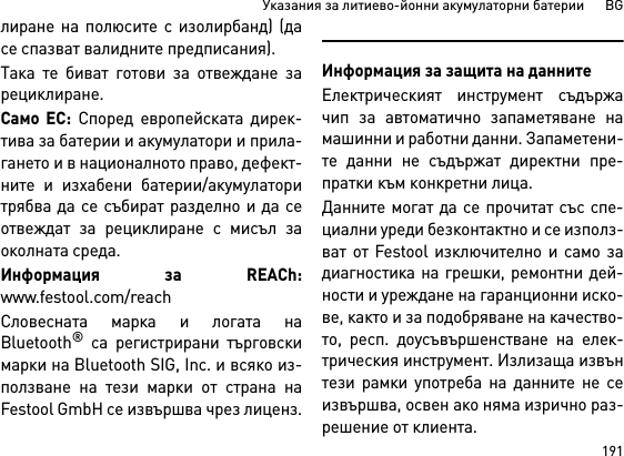 191Указания за литиево-йонни акумулаторни батерии      BGлиране на полюсите с изолирбанд) (дасе спазват валидните предписания).Така те биват готови за отвеждане зарециклиране. Само ЕС: Според европейската дирек-тива за батерии и акумулатори и прила-гането и в националното право, дефект-ните и изхабени батерии/акумулаторитрябва да се събират разделно и да сеотвеждат за рециклиране с мисъл заоколната среда.Информация за REACh:www.festool.com/reachСловесната марка и логата наBluetooth® са регистрирани търговскимарки на Bluetooth SIG, Inc. и всяко из-ползване на тези марки от страна наFestool GmbH се извършва чрез лиценз.Информация за защита на даннитеЕлектрическият инструмент съдържачип за автоматично запаметяване намашинни и работни данни. Запаметени-те данни не съдържат директни пре-пратки към конкретни лица. Данните могат да се прочитат със спе-циални уреди безконтактно и се използ-ват от Festool изключително и само задиагностика на грешки, ремонтни дей-ности и уреждане на гаранционни иско-ве, както и за подобряване на качество-то, респ. доусъвършенстване на елек-трическия инструмент. Излизаща извънтези рамки употреба на данните не сеизвършва, освен ако няма изрично раз-решение от клиента.