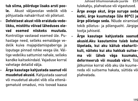 195Juhised liitiumioonakude juurde      ESTtub silma, pöörduge lisaks arsti poo-le.  Akust väljavoolav vedelik võibpõhjustada nahaärritust või põletust.–Defektsest akust võib eralduda vede-likku, mistõttu võivad läheduses ole-vad esemed niiskeks muutuda.Kontrollige vastavad esemed üle. Pu-hastage need, selleks eemaldage ve-delik kuiva majapidamispaberiga jaloputage pinnad rohke veega üle. Väl-tige vedeliku sattumist nahale, sellekskandke kaitsekindaid. Vajaduse korralvahetage detailid välja. –Ärge kasutage kahjustada saanud võimuudetud akusid. Kahjustada saanudvõi muudetud akudel võib olla ettenä-gematuid omadusi, mis toovad kaasatulekahju, plahvatuse või vigastused.–Ärge avage akut, ärge suruge sedakatki, ärge kuumutage (üle 80°C) jaärge põletage seda. Nõude eiramiseltekib põletus- ja põlenguoht. Järgigetootja juhiseid. –Ärge kasutage kahjustada saanudakusid.Aku kasutamine tuleb kohelõpetada, kui aku käitub ebaharili-kult, näiteks kui aku hakkab suitse-ma või läheb väga kuumaks,deformeerub või muudab värvi. Tööjätkumise korral võib aku üle kuume-neda või suitsema hakata, süttida võiplahvatada. 