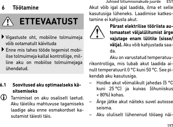 197Juhised liitiumioonakude juurde      EST6Töötamine6.1 Soovitused aku optimaalseks kä-sitsemiseksTarnimisel on aku osaliselt laetud.Aku täieliku mahtuvuse tagamisekslaadige aku enne esmakordset ka-sutamist täiesti täis.Akut võib igal ajal laadida, ilma et sellekasutusiga lüheneks. Laadimise katkes-tamine ei kahjusta akut.Pärast elektrilise tööriista au-tomaatset väljalülitumist ärgevajutage enam lülitile (sisse/välja). Aku võib kahjustada saa-da.Aku on varustatud temperatuu-rikontrolliga, mis lubab akut laadida ai-nult temperatuuril 0 °C kuni 50 °C. See pi-kendab aku kasutusiga. – Hoidke akut võimalikult jahedas (5 °Ckuni 25 °C) ja kuivas (õhuniiskus&lt; 80%) kohas. – Ärge jätke akut näiteks suvel autosseseisma. – Aku oluliselt lühenenud tööaeg näi-ETTEVAATUSTVigastuste oht, mobiilne tolmuimejavõib ootamatult käivitudaEnne mis tahes tööde tegemist mobi-ilse tolmuimeja kallal kontrollige, mil-line aku on mobiilse tolmuimejagaühendatud.