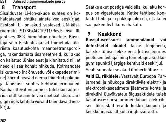 EST       Juhised liitiumioonakude juurde2028TransportSisalduvate Li-Ion-akude suhtes on ko-haldatavad ohtlike ainete veo eeskirjad.Festooli Li-Ion-akud vastavad UN-käsi-raamatu ST/SG/AC.10/11/Rev.5 osa III,jaotises 38.3. nimetatud nõuetele. Kasu-taja võib Festooli akusid toimetada töö-riista kasutuskohta maanteetranspordi-ga, rakendamata lisameetmeid, kui akudon kaitstud lühise eest ja kinnitatud nii, etneed ei saa kohalt nihkuda. Kolmandateisikute veo (nt õhuvedu või ekspedeerimi-ne) korral peavad olema täidetud pakendija tähistuse suhtes kehtivad erinõuded.Kauba ettevalmistamisel tuleb konsultee-rida ohtlike ainete veo spetsialistiga. Jär-gige riigis kehtida võivaid täiendavaid ees-kirju.Saatke akut postiga vaid siis, kui aku kor-pus on vigastusteta. Katke lahtised kon-taktid teibiga ja pakkige aku nii, et aku eisaa pakendis liikuma hakata.9 KeskkondKassutusressursi ammendanud võidefektsetel akudel laske tühjeneda,kaitske lühise tekke eest (nt isoleeridespoolused teibiga) ning toimetage akud ko-gumispunkti (järgige kehtivaid eeskirju).Sealt suunatakse akud ümbertöötlusse. Vaid EL riikidele: Vastavalt Euroopa Par-lamendi ja nõukogu direktiivile elektri- jaelektroonikaseadmete jäätmete kohta jadirektiivi ülevõtvatele õigusaktidele tulebkasutusressursi ammendanud elektrili-sed tööriistad eraldi kokku koguda jakeskkonnasäästlikult ringlusse võtta.