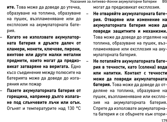 179Указания за литиево-йонни акумулаторни батерии      BGите. Това може да доведе до утечка,образуване на топлина, образуванена пушек, възпламеняване или доексплозия на акумулаторната бате-рия.–Когато не използвате акумулатор-ната батерия я дръжте далеч откламери, монети, ключове, пирони,винтове или други малки металнипредмети, които могат да предиз-викат затваряне на веригата. Еднокъсо съединение между полюсите набатерията може да доведе до изга-ряния или пожар–Пазете акумулаторната батерия отгорещина, например дълго излага-не под слънчевите лъчи или огън.Огънят и температурите над 130 °Cмогат да предизвикат експлозия.–Не отваряйте акумулаторната бате-рия. Отваряне или изменение наакумулаторната батерия може даповреди защитните и механизми.Това може да доведе до отделяне натоплина, образуване на пушек, въз-пламеняване или експлозия на аку-мулаторната батерия. –Не потапяйте акумулаторната бате-рия в течности, като (солена) водаили напитки. Контакт с течностиможе да повреди акумулаторнатабатерия. Това може да доведе до от-деляне на топлина, образуване напушек, възпламеняване или експло-зия на акумулаторната батерия.Спрете да използвате акумулаторна-та батерия и се обърнете към отори-