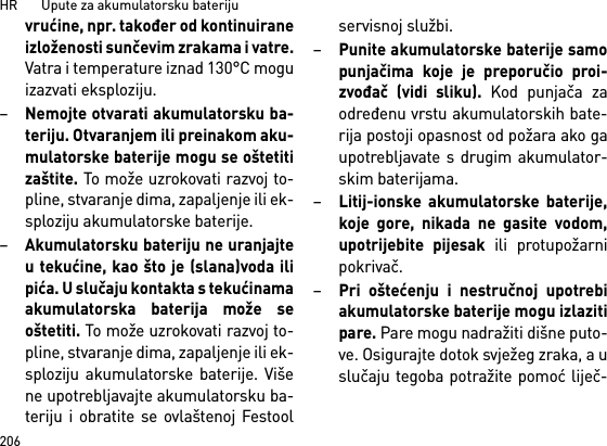 HR       Upute za akumulatorsku bateriju206vrućine, npr. također od kontinuiraneizloženosti sunčevim zrakama i vatre.Vatra i temperature iznad 130°C moguizazvati eksploziju.–Nemojte otvarati akumulatorsku ba-teriju. Otvaranjem ili preinakom aku-mulatorske baterije mogu se oštetitizaštite. To može uzrokovati razvoj to-pline, stvaranje dima, zapaljenje ili ek-sploziju akumulatorske baterije.–Akumulatorsku bateriju ne uranjajteu tekućine, kao što je (slana)voda ilipića. U slučaju kontakta s tekućinamaakumulatorska baterija može seoštetiti. To može uzrokovati razvoj to-pline, stvaranje dima, zapaljenje ili ek-sploziju akumulatorske baterije. Višene upotrebljavajte akumulatorsku ba-teriju i obratite se ovlaštenoj Festoolservisnoj službi.–Punite akumulatorske baterije samopunjačima koje je preporučio proi-zvođač (vidi sliku). Kod punjača zaodređenu vrstu akumulatorskih bate-rija postoji opasnost od požara ako gaupotrebljavate s drugim akumulator-skim baterijama.–Litij-ionske akumulatorske baterije,koje gore, nikada ne gasite vodom,upotrijebite pijesak ili protupožarnipokrivač.–Pri oštećenju i nestručnoj upotrebiakumulatorske baterije mogu izlazitipare. Pare mogu nadražiti dišne puto-ve. Osigurajte dotok svježeg zraka, a uslučaju tegoba potražite pomoć liječ-