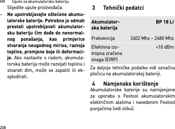 HR       Upute za akumulatorsku bateriju208Slijedite upute proizvođača. –Ne upotrebljavajte oštećene akumu-latorske baterije. Potrebno je odmahprestati upotrebljavati akumulator-sku bateriju čim dođe do nenormal-nog ponašanja, kao primjericestvaranja neugodnog mirisa, razvojatopline, promjene boje ili deformaci-je. Ako nastavite s radom, akumula-torska baterija može razvijati toplinu istvarati dim, može se zapaliti ili ek-splodirati. 3Tehnički podatciZa daljnje tehničke podatke vidi označnupločicu na akumulatorskoj bateriji.4 Namjensko korištenjeAkumulatorske baterije su namijenjeneza uporabu s Festool akumulatorskimelektričnim alatima i navedenim Festoolpunjačima (vidi sliku).Akumulator-ska baterijaBP 18 LiFrekvencija 2402 Mhz – 2480 MhzEfektivna izo-tropna zračena snaga (EIRP)&lt;10 dBm