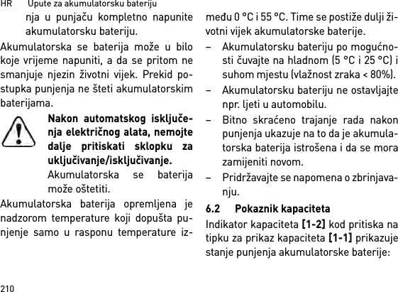 HR       Upute za akumulatorsku bateriju210nja u punjaču kompletno napuniteakumulatorsku bateriju.Akumulatorska se baterija može u bilokoje vrijeme napuniti, a da se pritom nesmanjuje njezin životni vijek. Prekid po-stupka punjenja ne šteti akumulatorskimbaterijama.Nakon automatskog isključe-nja električnog alata, nemojtedalje pritiskati sklopku zauključivanje/isključivanje.Akumulatorska se baterijamože oštetiti.Akumulatorska baterija opremljena jenadzorom temperature koji dopušta pu-njenje samo u rasponu temperature iz-među 0 °C i 55 °C. Time se postiže dulji ži-votni vijek akumulatorske baterije. – Akumulatorsku bateriju po mogućno-sti čuvajte na hladnom (5 °C i 25 °C) isuhom mjestu (vlažnost zraka &lt; 80%). – Akumulatorsku bateriju ne ostavljajtenpr. ljeti u automobilu. – Bitno skraćeno trajanje rada nakonpunjenja ukazuje na to da je akumula-torska baterija istrošena i da se morazamijeniti novom. – Pridržavajte se napomena o zbrinjava-nju.6.2 Pokaznik kapacitetaIndikator kapaciteta [1-2] kod pritiska natipku za prikaz kapaciteta [1-1] prikazujestanje punjenja akumulatorske baterije: 