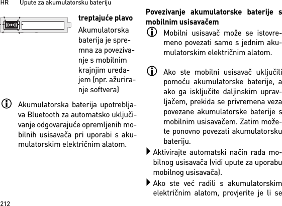 HR       Upute za akumulatorsku bateriju212Akumulatorska baterija upotreblja-va Bluetooth za automatsko uključi-vanje odgovarajuće opremljenih mo-bilnih usisavača pri uporabi s aku-mulatorskim električnim alatom. Povezivanje akumulatorske baterije smobilnim usisavačemMobilni usisavač može se istovre-meno povezati samo s jednim aku-mulatorskim električnim alatom. Ako ste mobilni usisavač uključilipomoću akumulatorske baterije, aako ga isključite daljinskim uprav-ljačem, prekida se privremena vezapovezane akumulatorske baterije smobilnim usisavačem. Zatim može-te ponovno povezati akumulatorskubateriju. Aktivirajte automatski način rada mo-bilnog usisavača (vidi upute za uporabumobilnog usisavača).Ako ste već radili s akumulatorskimelektričnim alatom, provjerite je li setreptajuće plavoAkumulatorska baterija je spre-mna za poveziva-nje s mobilnim krajnjim uređa-jem (npr. ažurira-nje softvera)