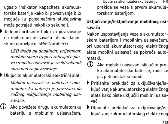 213Upute za akumulatorsku bateriju      HRugasio indikator kapaciteta akumula-torske baterije kako bi povezivanje bilomoguće (u pojedinačnim slučajevimamože potrajati nekoliko sekundi).Jednom pritisnite tipku za povezivanjena mobilnom usisavaču  ili na daljin-skom upravljaču. &lt;PosNumber/&gt;LED dioda na dodatnom prijemnommodulu sporo treperi rotirajuće pla-vo i mobilni usisavač je za 60 sekundispreman za povezivanje.Uključite akumulatorski električni alat.Mobilni usisavač se pokreće i aku-mulatorska baterija je povezana doručnog isključivanja mobilnog usi-savača.Ako povežete drugu akumulatorskubateriju s mobilnim usisavačem,prekida se veza s prvom akumula-torskom baterijom.Uključivanje/isključivanje mobilnog usi-savačaNakon uspostavljanja veze s akumulator-skom baterijom i mobilnim usisavačem,pri uporabi akumulatorskog električnogalata mobilni usisavač se pokreće auto-matski.Ako mobilni usisavač isključite pre-ko akumulatorske baterije, radit ćejoš petnaestak sekundi.Pritisnite prekidač za uključivanje/is-ključivanje akumulatorskog električnogalata kako biste uključili mobilni usisa-vač.Otpustite prekidač za uključivanje/is-ključivanje akumulatorskog električnog