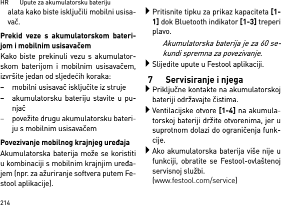 HR       Upute za akumulatorsku bateriju214alata kako biste isključili mobilni usisa-vač.Prekid veze s akumulatorskom bateri-jom i mobilnim usisavačemKako biste prekinuli vezu s akumulator-skom baterijom i mobilnim usisavačem,izvršite jedan od sljedećih koraka:– mobilni usisavač isključite iz struje– akumulatorsku bateriju stavite u pu-njač– povežite drugu akumulatorsku bateri-ju s mobilnim usisavačemPovezivanje mobilnog krajnjeg uređajaAkumulatorska baterija može se koristitiu kombinaciji s mobilnim krajnjim uređa-jem (npr. za ažuriranje softvera putem Fe-stool aplikacije).Pritisnite tipku za prikaz kapaciteta [1-1] dok Bluetooth indikator [1-3] treperiplavo.Akumulatorska baterija je za 60 se-kundi spremna za povezivanje.Slijedite upute u Festool aplikaciji.7 Servisiranje i njegaPriključne kontakte na akumulatorskojbateriji održavajte čistima.Ventilacijske otvore [1-4] na akumula-torskoj bateriji držite otvorenima, jer usuprotnom dolazi do ograničenja funk-cije.Ako akumulatorska baterija više nije ufunkciji, obratite se Festool-ovlaštenojservisnoj službi. (www.festool.com/service)