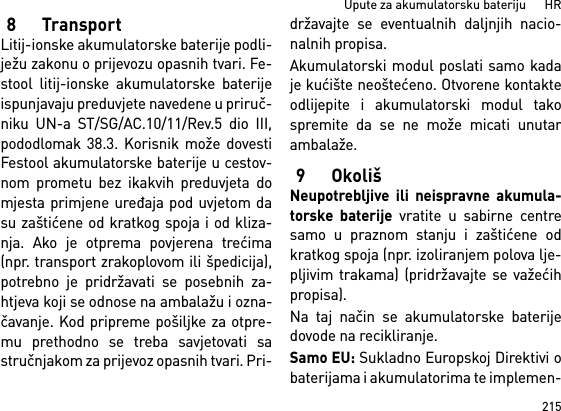 215Upute za akumulatorsku bateriju      HR8TransportLitij-ionske akumulatorske baterije podli-ježu zakonu o prijevozu opasnih tvari. Fe-stool litij-ionske akumulatorske baterijeispunjavaju preduvjete navedene u priruč-niku UN-a ST/SG/AC.10/11/Rev.5 dio III,pododlomak 38.3. Korisnik može dovestiFestool akumulatorske baterije u cestov-nom prometu bez ikakvih preduvjeta domjesta primjene uređaja pod uvjetom dasu zaštićene od kratkog spoja i od kliza-nja. Ako je otprema povjerena trećima(npr. transport zrakoplovom ili špedicija),potrebno je pridržavati se posebnih za-htjeva koji se odnose na ambalažu i ozna-čavanje. Kod pripreme pošiljke za otpre-mu prethodno se treba savjetovati sastručnjakom za prijevoz opasnih tvari. Pri-državajte se eventualnih daljnjih nacio-nalnih propisa.Akumulatorski modul poslati samo kadaje kućište neoštećeno. Otvorene kontakteodlijepite i akumulatorski modul takospremite da se ne može micati unutarambalaže.9OkolišNeupotrebljive ili neispravne akumula-torske baterije vratite u sabirne centresamo u praznom stanju i zaštićene odkratkog spoja (npr. izoliranjem polova lje-pljivim trakama) (pridržavajte se važećihpropisa).Na taj način se akumulatorske baterijedovode na recikliranje. Samo EU: Sukladno Europskoj Direktivi obaterijama i akumulatorima te implemen-