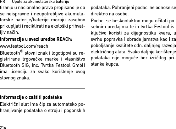 HR       Upute za akumulatorsku bateriju216tiranju u nacionalno pravo propisano je dase neispravne i neupotrebljive akumula-torske baterije/baterije moraju zasebnoprikupljati i reciklirati na ekološki prihvat-ljiv način.Informacije u svezi uredbe REACh:www.festool.com/reachBluetooth® slovni znak i logotipovi su re-gistrirane trgovačke marke i vlasništvoBluetooth SIG, Inc. Tvrtka Festool GmbHima licenciju za svako korištenje ovogslovnog znaka.Informacije o zaštiti podatakaElektrični alat ima čip za automatsko po-hranjivanje podataka o stroju i pogonskihpodataka. Pohranjeni podaci ne odnose sedirektno na osobe. Podaci se beskontaktno mogu očitati po-sebnim uređajima te ih tvrtka Festool is-ključivo koristi za dijagnostiku kvara, usvrhu popravka i obrade jamstva kao i zapoboljšanje kvalitete odn. daljnjeg razvojaelektričnog alata. Svako daljnje korištenjepodataka nije moguće bez izričitog pri-stanka kupca.