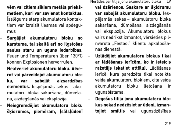 219Norādes par litija jonu akumulatoru bloku      LVvēm vai citiem sīkiem metāla priekš-metiem, kuri var savienot kontaktus.Īsslēgums starp akumulatora kontak-tiem var izraisīt liesmas vai apdegu-mus–Sargājiet akumulatoru bloku nokarstuma, tai skaitā arī no ilgstošassaules staru un uguns iedarbības.Feuer und Temperaturen über 130°Ckönnen Explosionen hervorrufen.–Neatveriet akumulatoru bloku. Atve-rot vai pārveidojot akumulatoru blo-ku, var sabojāt aizsardzībaselementus. Iespējamās sekas – aku-mulatoru bloka sakaršana, dūmoša-na, aizdegšanās vai eksplozija.–Neiegremdējiet akumulatoru blokušķidrumos, piemēram, (sāls)ūdenīvai dzērienos. Saskare ar šķidrumuvar sabojāt akumulatoru bloku. Ies-pējamās sekas – akumulatoru blokasakaršana, dūmošana, aizdegšanāsvai eksplozija. Akumulatoru blokusvairs nedrīkst izmantot, vērsieties pil-nvarotā „Festool” klientu apkalpoša-nas dienestā.–Uzlādējiet akumulatoru blokus tikaiar lādēšanas ierīcēm, ko ir ieteicisražotājs (skatiet attēlu). Lādēšanasierīcē, kura paredzēta tikai noteiktaveida akumulatoru blokiem, cita veidaakumulatoru bloku lietošana irugunsbīstama.–Degošus litija jonu akumulatoru blo-kus nekad nedzēsiet ar ūdeni, izman-tojiet smiltis vai ugunsdzēsības