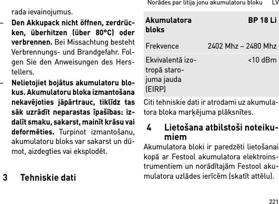 221Norādes par litija jonu akumulatoru bloku      LVrada ievainojumus.–Den Akkupack nicht öffnen, zerdrüc-ken, überhitzen (über 80°C) oderverbrennen. Bei Missachtung bestehtVerbrennungs- und Brandgefahr. Fol-gen Sie den Anweisungen des Hers-tellers. –Nelietojiet bojātus akumulatoru blo-kus. Akumulatoru bloka izmantošananekavējoties jāpārtrauc, tiklīdz tassāk uzrādīt neparastas īpašības: iz-dalīt smaku, sakarst, mainīt krāsu vaideformēties. Turpinot izmantošanu,akumulatoru bloks var sakarst un dū-mot, aizdegties vai eksplodēt. 3Tehniskie datiCiti tehniskie dati ir atrodami uz akumula-tora bloka marķējuma plāksnītes.4 Lietošana atbilstoši noteiku-miemAkumulatora bloki ir paredzēti lietošanaikopā ar Festool akumulatora elektroins-trumentiem un norādītajām Festool aku-mulatora uzlādes ierīcēm (skatīt attēlu).AkumulatorabloksBP 18 LiFrekvence 2402 Mhz – 2480 MhzEkvivalentā izo-tropā staro-juma jauda (EIRP)&lt;10 dBm