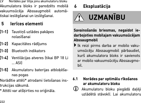 LV       Norādes par litija jonu akumulatoru bloku222Akumulatora bloks ir paredzēts mobilāvakuumsūcēja Abssaugmobil automā-tiskai ieslēgšanai un izslēgšanai. 5 Ierīces elementiNorādītie attēli* atrodami lietošanas ins-trukcijas sākumā.* Attēli var atšķirties no oriģināla.6 Ekspluatācija6.1 Norādes par optimālu rīkošanos ar akumulatoru blokuAkumulatoru bloku piegādā daļējiuzlādētā stāvoklī. Lai akumulatoru[1-1]Taustiņš uzlādes pakāpes nolasīšanai[1-2]Kapacitātes rādījums[1-3]Bluetooth indikators[1-4]Ventilācijas atveres (tikai BP 18 Li... ASI)[1-5]Akumulatoru baterijas atbloķēša-nas pogasUZMANĪBUSavainošanās briesmas, negaidot ie-darbojoties mobilajam vakuumsūcējamAbssaugmobilIk reizi pirms darba ar mobilo vaku-umsūcēju Abssaugmobil pārbaudiet,kurš akumulatora bloks ir savienotsar mobilo vakuumsūcēju Abssaugmo-bil.