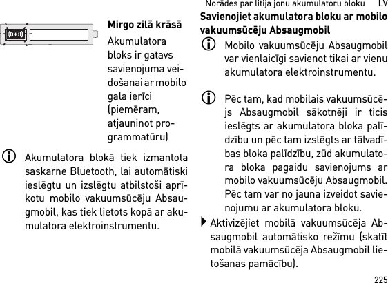 225Norādes par litija jonu akumulatoru bloku      LVAkumulatora blokā tiek izmantotasaskarne Bluetooth, lai automātiskiieslēgtu un izslēgtu atbilstoši aprī-kotu mobilo vakuumsūcēju Absau-gmobil, kas tiek lietots kopā ar aku-mulatora elektroinstrumentu. Savienojiet akumulatora bloku ar mobilovakuumsūcēju AbsaugmobilMobilo vakuumsūcēju Absaugmobilvar vienlaicīgi savienot tikai ar vienuakumulatora elektroinstrumentu. Pēc tam, kad mobilais vakuumsūcē-js Absaugmobil sākotnēji ir ticisieslēgts ar akumulatora bloka palī-dzību un pēc tam izslēgts ar tālvadī-bas bloka palīdzību, zūd akumulato-ra bloka pagaidu savienojums armobilo vakuumsūcēju Absaugmobil.Pēc tam var no jauna izveidot savie-nojumu ar akumulatora bloku. Aktivizējiet mobilā vakuumsūcēja Ab-saugmobil automātisko režīmu (skatītmobilā vakuumsūcēja Absaugmobil lie-tošanas pamācību).Mirgo zilā krāsāAkumulatora bloks ir gatavs savienojuma vei-došanai ar mobilo gala ierīci (piemēram, atjauninot pro-grammatūru)