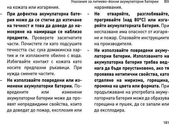 181Указания за литиево-йонни акумулаторни батерии      BGна кожата или изгаряния.–При дефектна акумулаторна бате-рия може да се стигне до изтичанена течност и това да доведе до на-мокряне на намиращи се наблизопредмети. Проверете засегнатитечасти. Почистете ги като подсушитетечността със суха домакинска хар-тия и ги изплакнете обилно с вода.Избягвайте контакт с кожата катоносите предпазни ръкавици. Принужда сменете частите. –Не използвайте повредени или из-менени акумулаторни батерии. По-вредените или изменениакумулаторни батерии може да про-явят непредвидими свойства, коитода доведат до пожар, експлозия илинаранявания.–Не отваряйте, разглобявайте,прегрявайте (над 80°C) или изга-ряйте акумулаторната батерия. Принеспазване има опасност от изгаря-не и пожар. Спазвайте инструкциитена производителя. –Не използвайте повредени акуму-латорни батерии. Използването наакумулаторна батерия трябва вед-нага да бъде преустановено, ако тяпроявява нетипични свойства, катоотделяне на миризма, горещина,промяна на цвета или формата. Припродължаване на употребата акуму-латорната батерия може да образувагорещина и пушек, да се запали илида експлодира.