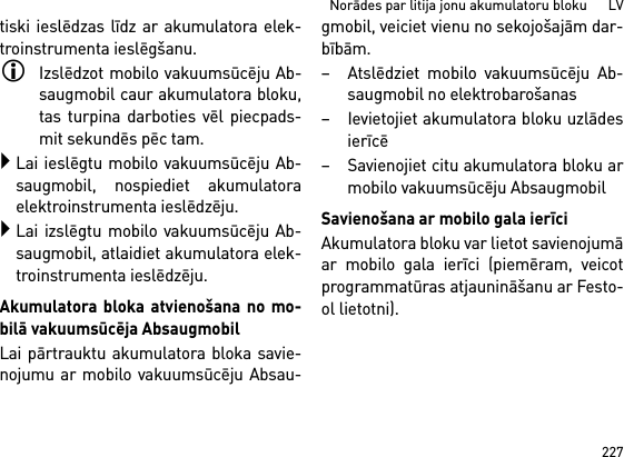 227Norādes par litija jonu akumulatoru bloku      LVtiski ieslēdzas līdz ar akumulatora elek-troinstrumenta ieslēgšanu.Izslēdzot mobilo vakuumsūcēju Ab-saugmobil caur akumulatora bloku,tas turpina darboties vēl piecpads-mit sekundēs pēc tam.Lai ieslēgtu mobilo vakuumsūcēju Ab-saugmobil, nospiediet akumulatoraelektroinstrumenta ieslēdzēju.Lai izslēgtu mobilo vakuumsūcēju Ab-saugmobil, atlaidiet akumulatora elek-troinstrumenta ieslēdzēju.Akumulatora bloka atvienošana no mo-bilā vakuumsūcēja AbsaugmobilLai pārtrauktu akumulatora bloka savie-nojumu ar mobilo vakuumsūcēju Absau-gmobil, veiciet vienu no sekojošajām dar-bībām.– Atslēdziet mobilo vakuumsūcēju Ab-saugmobil no elektrobarošanas– Ievietojiet akumulatora bloku uzlādesierīcē– Savienojiet citu akumulatora bloku armobilo vakuumsūcēju AbsaugmobilSavienošana ar mobilo gala ierīciAkumulatora bloku var lietot savienojumāar mobilo gala ierīci (piemēram, veicotprogrammatūras atjaunināšanu ar Festo-ol lietotni).