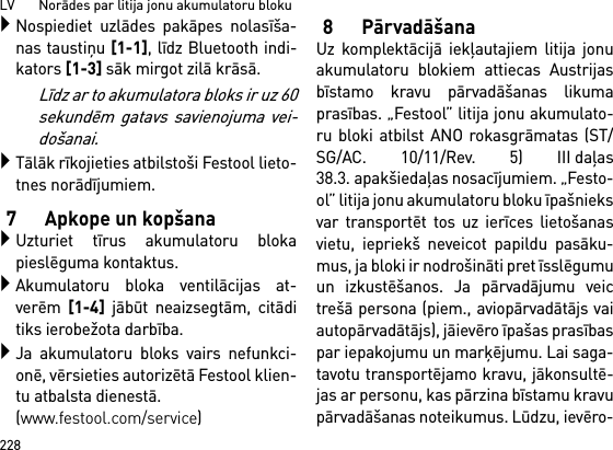 LV       Norādes par litija jonu akumulatoru bloku228Nospiediet uzlādes pakāpes nolasīša-nas taustiņu [1-1], līdz Bluetooth indi-kators [1-3] sāk mirgot zilā krāsā.Līdz ar to akumulatora bloks ir uz 60sekundēm gatavs savienojuma vei-došanai.Tālāk rīkojieties atbilstoši Festool lieto-tnes norādījumiem.7 Apkope un kopšanaUzturiet tīrus akumulatoru blokapieslēguma kontaktus.Akumulatoru bloka ventilācijas at-verēm [1-4] jābūt neaizsegtām, citāditiks ierobežota darbība.Ja akumulatoru bloks vairs nefunkci-onē, vērsieties autorizētā Festool klien-tu atbalsta dienestā. (www.festool.com/service)8PārvadāšanaUz komplektācijā iekļautajiem litija jonuakumulatoru blokiem attiecas Austrijasbīstamo kravu pārvadāšanas likumaprasības. „Festool” litija jonu akumulato-ru bloki atbilst ANO rokasgrāmatas (ST/SG/AC. 10/11/Rev. 5) III daļas38.3. apakšiedaļas nosacījumiem. „Festo-ol” litija jonu akumulatoru bloku īpašnieksvar transportēt tos uz ierīces lietošanasvietu, iepriekš neveicot papildu pasāku-mus, ja bloki ir nodrošināti pret īsslēgumuun izkustēšanos. Ja pārvadājumu veictrešā persona (piem., aviopārvadātājs vaiautopārvadātājs), jāievēro īpašas prasībaspar iepakojumu un marķējumu. Lai saga-tavotu transportējamo kravu, jākonsultē-jas ar personu, kas pārzina bīstamu kravupārvadāšanas noteikumus. Lūdzu, ievēro-