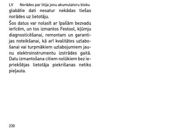 LV       Norādes par litija jonu akumulatoru bloku230glabātie dati nesatur nekādas tiešasnorādes uz lietotāju. Šos datus var nolasīt ar īpašām bezvaduierīcēm, un tos izmantos Festool, kļūmjudiagnosticēšanai, remontam un garanti-jas noteikšanai, kā arī kvalitātes uzlabo-šanai vai turpmākiem uzlabojumiem jau-nu elektroinstrumentu izstrādes gaitā.Datu izmantošana citiem nolūkiem bez ie-priekšējas lietotāja piekrišanas netikspieļauta.