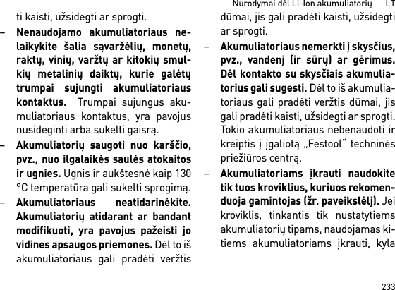 233Nurodymai dėl Li-Ion akumuliatorių      LTti kaisti, užsidegti ar sprogti.–Nenaudojamo akumuliatoriaus ne-laikykite šalia sąvaržėlių, monetų,raktų, vinių, varžtų ar kitokių smul-kių metalinių daiktų, kurie galėtųtrumpai sujungti akumuliatoriauskontaktus.  Trumpai sujungus aku-muliatoriaus kontaktus, yra pavojusnusideginti arba sukelti gaisrą.–Akumuliatorių saugoti nuo karščio,pvz., nuo ilgalaikės saulės atokaitosir ugnies. Ugnis ir aukštesnė kaip 130°C temperatūra gali sukelti sprogimą.–Akumuliatoriaus neatidarinėkite.Akumuliatorių atidarant ar bandantmodifikuoti, yra pavojus pažeisti jovidines apsaugos priemones. Dėl to išakumuliatoriaus gali pradėti veržtisdūmai, jis gali pradėti kaisti, užsidegtiar sprogti.–Akumuliatoriaus nemerkti į skysčius,pvz., vandenį (ir sūrų) ar gėrimus.Dėl kontakto su skysčiais akumulia-torius gali sugesti. Dėl to iš akumulia-toriaus gali pradėti veržtis dūmai, jisgali pradėti kaisti, užsidegti ar sprogti.Tokio akumuliatoriaus nebenaudoti irkreiptis į įgaliotą „Festool“ techninėspriežiūros centrą.–Akumuliatoriams įkrauti naudokitetik tuos kroviklius, kuriuos rekomen-duoja gamintojas (žr. paveikslėlį). Jeikroviklis, tinkantis tik nustatytiemsakumuliatorių tipams, naudojamas ki-tiems akumuliatoriams įkrauti, kyla