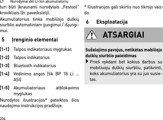 LT       Nurodymai dėl Li-Ion akumuliatorių236turi būti įkraunami nurodytais „Festool“krovikliais (žr. paveikslėlį).Akumuliatorius tinka mobiliojo dulkiųsiurblio automatiniam įjungimui / išjungi-mui. 5 Įrenginio elementaiNurodytos iliustracijos* pateiktos šiosnaudojimo instrukcijos pradžioje.* Iliustracijos gali skirtis nuo tikrojo vaiz-do.6Eksploatacija[1-1]Talpos indikatoriaus mygtukas[1-2]Talpos indikatorius[1-3]Bluetooth indikatorius[1-4]Vėdinimo angos (tik BP 18 Li ...ASI)[1-5]Akumuliatoriaus atblokavimomygtukasATSARGIAISužalojimo pavojus, netikėtas mobiliojodulkių siurblio paleidimasPrieš vykdant bet kokius darbus sumobiliuoju dulkių siurbliu, patikrinti,koks akumuliatorius yra su juo susie-tas.